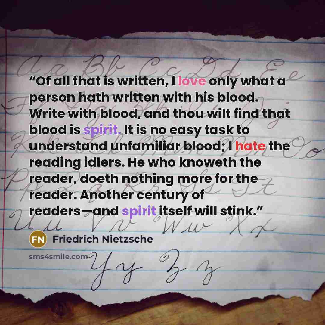 “Of all that is written, I love only what a person hath written with his blood. Write with blood, and thou wilt find that blood is spirit. It is no easy task to understand unfamiliar blood; I hate the reading idlers. He who knoweth the reader, doeth nothing more for the reader. Another century of…” quote by Friedrich Nietzsche
