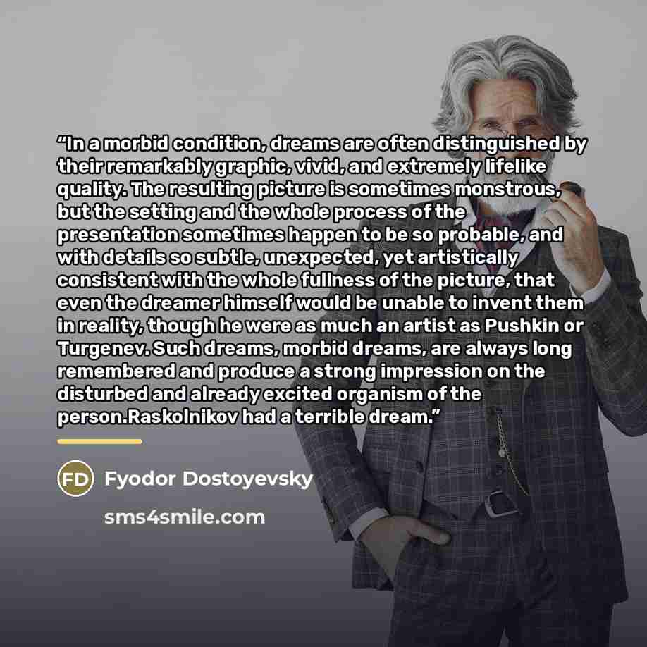 “In a morbid condition, dreams are often distinguished by their remarkably graphic, vivid, and extremely lifelike quality. The resulting picture is sometimes monstrous, but the setting and the whole process of the presentation sometimes happen to be so probable, and with details so subtle…” quote by Fyodor Dostoyevsky