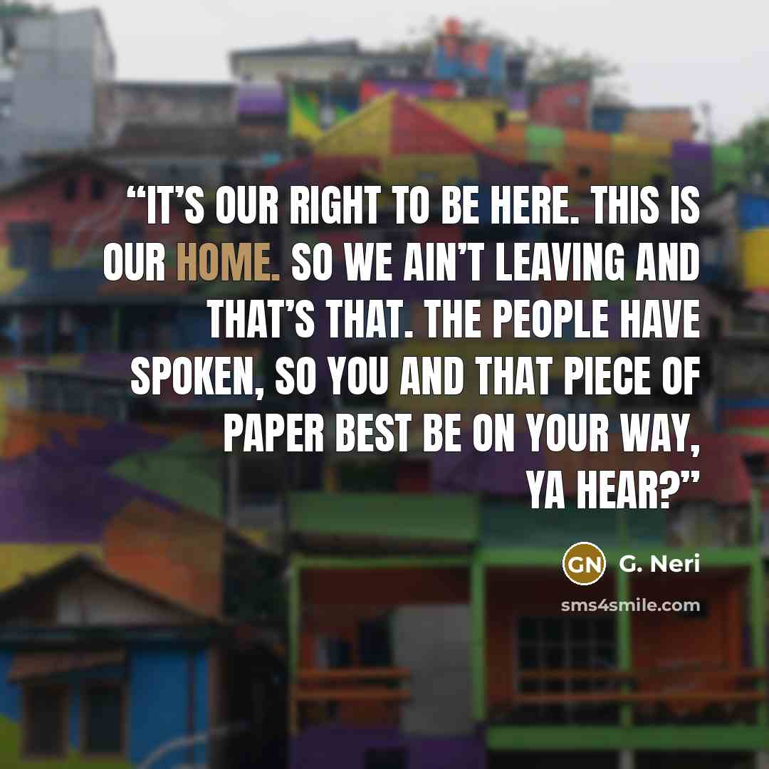 “It’s our right to be here. This is our home. So we ain’t leaving and that’s that. The people have spoken, so you and that piece of paper best be on your way, ya hear?” quote by G. Neri