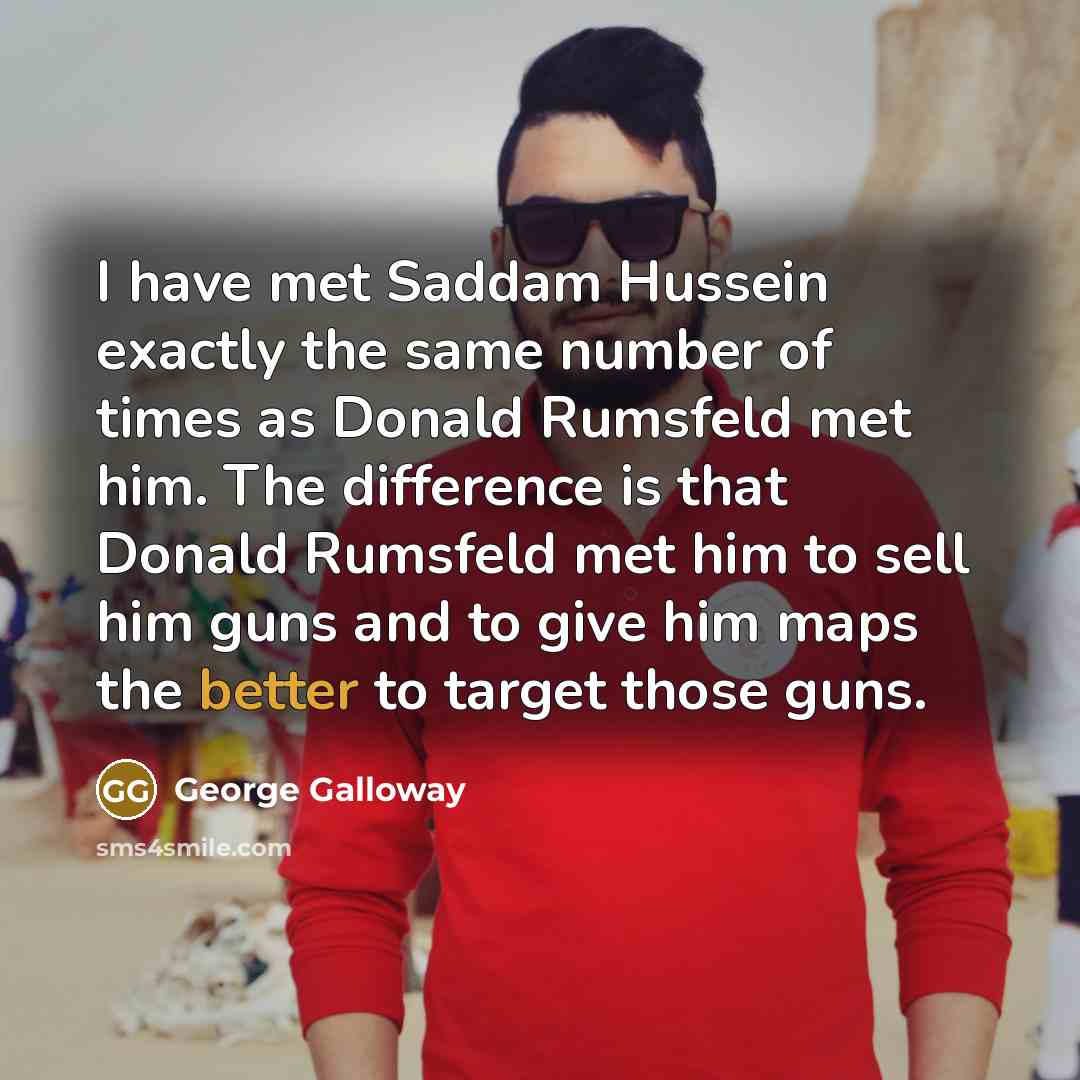 “I have met Saddam Hussein exactly the same number of times as Donald Rumsfeld met him. The difference is that Donald Rumsfeld met him to sell him guns and to give him maps the better to target those guns.” quote by George Galloway