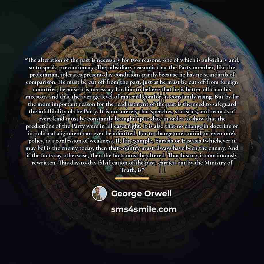 “The alteration of the past is necessary for two reasons, one of which is subsidiary and, so to speak, precautionary. The subsidiary reason is that the Party member, like the proletarian, tolerates present-day conditions partly because he has no standards of comparison. He must be cut off from the…” quote by George Orwell