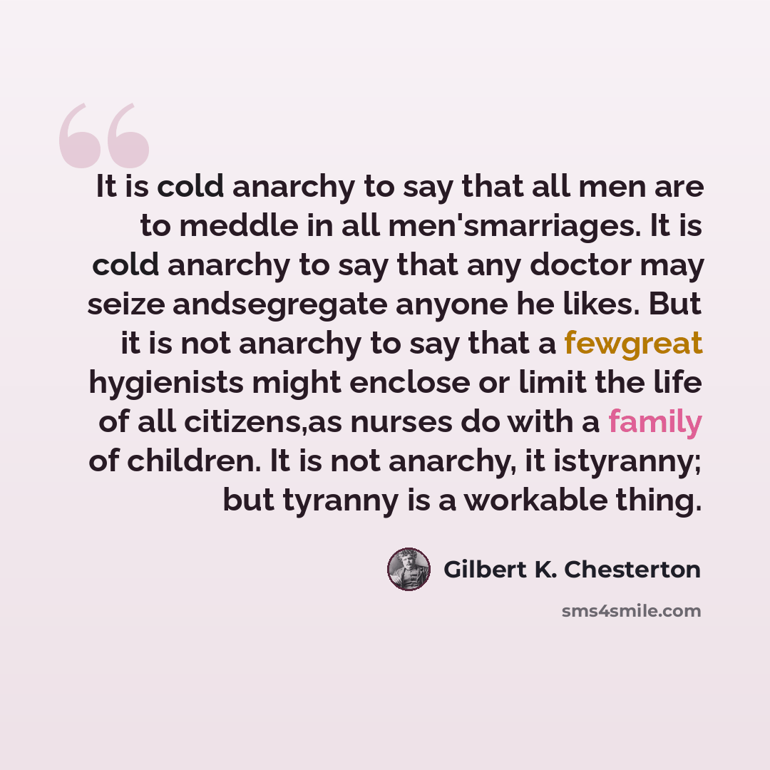 “It is cold anarchy to say that all men are to meddle in all men'smarriages. It is cold anarchy to say that any doctor may seize andsegregate anyone he likes. But it is not anarchy to say that a fewgreat hygienists might enclose or limit the life of all citizens,as nurses do with a family of…” quote by Gilbert K. Chesterton