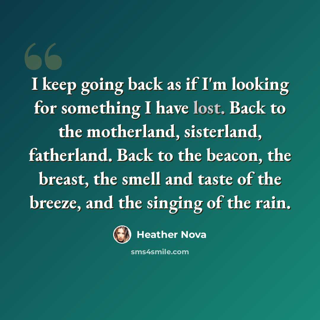 “I keep going back as if I'm looking for something I have lost. Back to the motherland, sisterland, fatherland. Back to the beacon, the breast, the smell and taste of the breeze, and the singing of the rain.” quote by Heather Nova