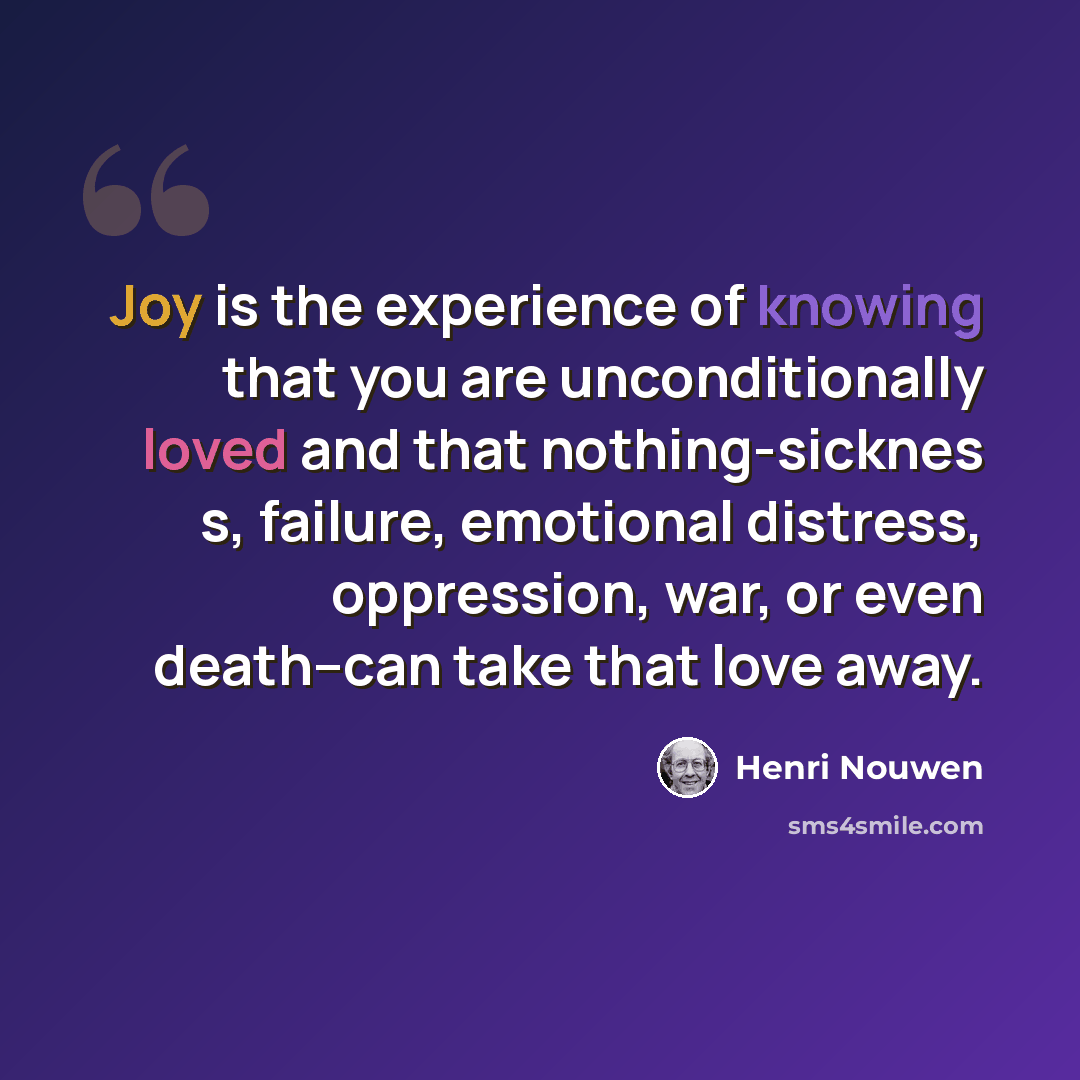 “Joy is the experience of knowing that you are unconditionally loved and that nothing-sicknes s, failure, emotional distress, oppression, war, or even death--can take that love away.” quote by Henri Nouwen