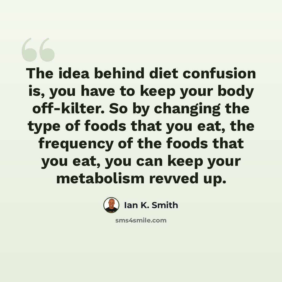 “The idea behind diet confusion is, you have to keep your body off-kilter. So by changing the type of foods that you eat, the frequency of the foods that you eat, you can keep your metabolism revved up.” quote by Ian K. Smith