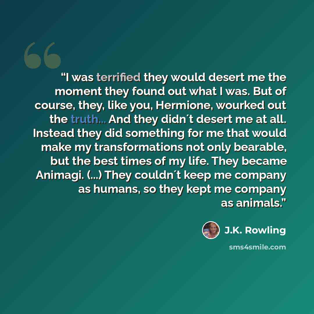 “I was terrified they would desert me the moment they found out what I was. But of course, they, like you, Hermione, wourked out the truth... And they didn´t desert me at all. Instead they did something for me that would make my transformations not only bearable, but the best times of my life. They…” quote by J.K. Rowling