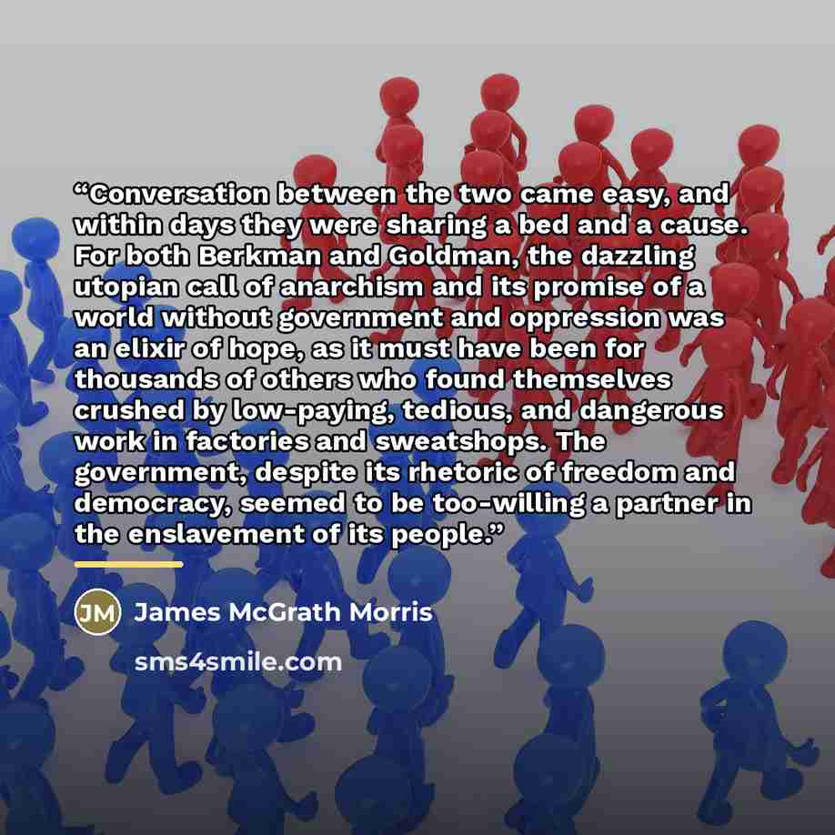 “Conversation between the two came easy, and within days they were sharing a bed and a cause. For both Berkman and Goldman, the dazzling utopian call of anarchism and its promise of a world without government and oppression was an elixir of hope, as it must have been for thousands of others who…” quote by James McGrath Morris