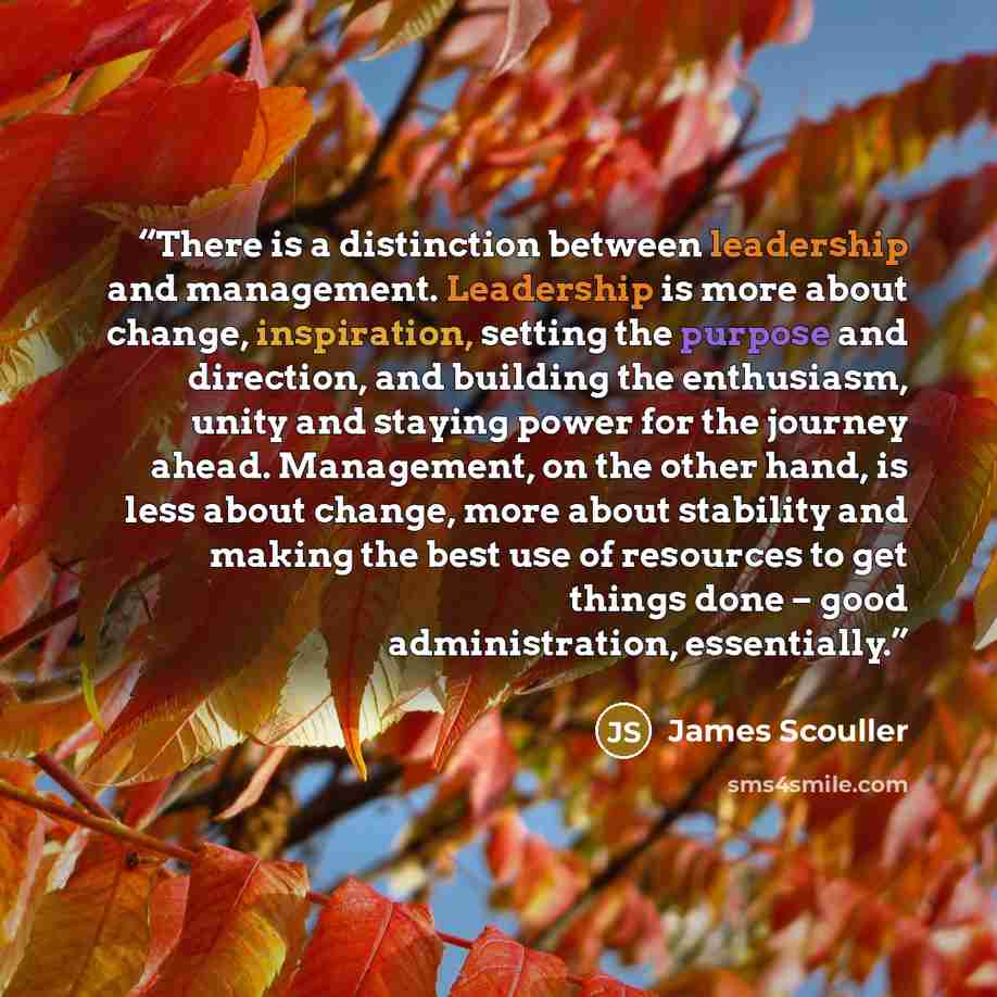“There is a distinction between leadership and management. Leadership is more about change, inspiration, setting the purpose and direction, and building the enthusiasm, unity and staying power for the journey ahead. Management, on the other hand, is less about change, more about stability and…” quote by James Scouller
