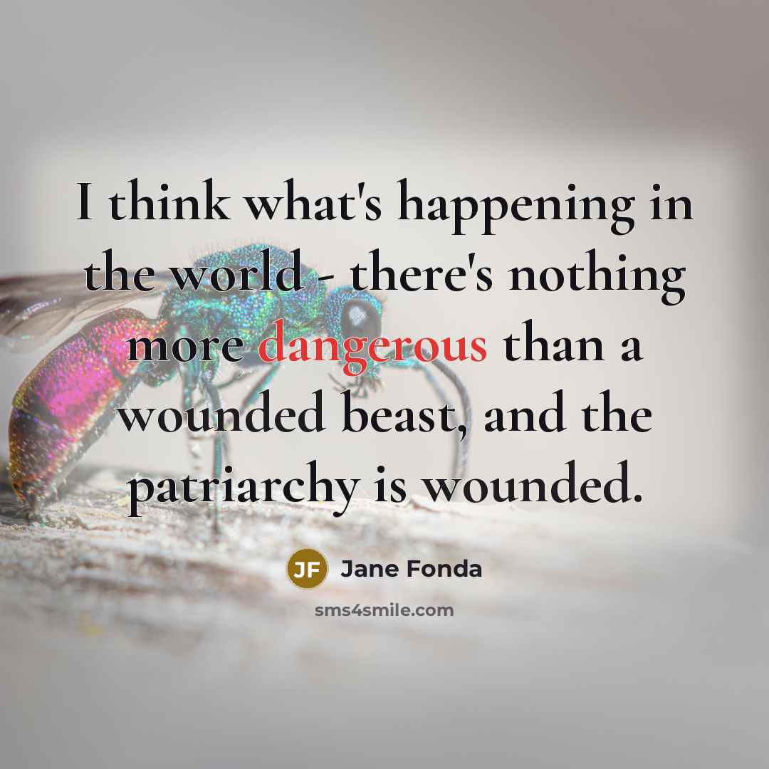 “I think what's happening in the world - there's nothing more dangerous than a wounded beast, and the patriarchy is wounded.” quote by Jane Fonda