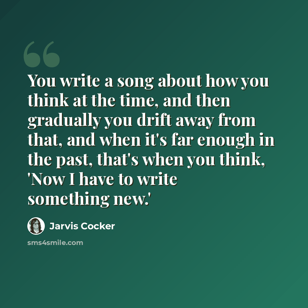“You write a song about how you think at the time, and then gradually you drift away from that, and when it's far enough in the past, that's when you think, 'Now I have to write something new.'” quote by Jarvis Cocker