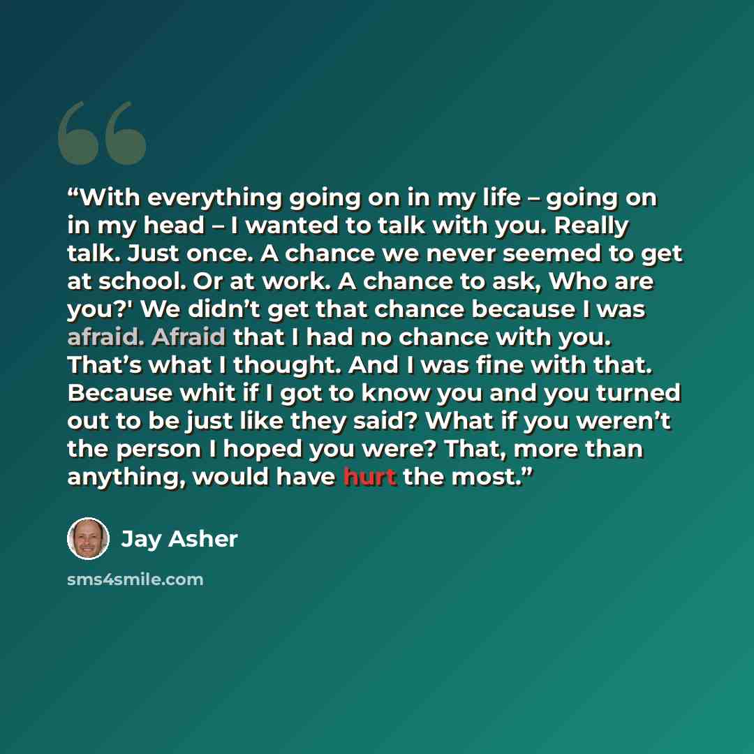 “With everything going on in my life – going on in my head – I wanted to talk with you. Really talk. Just once. A chance we never seemed to get at school. Or at work. A chance to ask, Who are you?' We didn’t get that chance because I was afraid. Afraid that I had no chance with you. That’s what I…” quote by Jay Asher