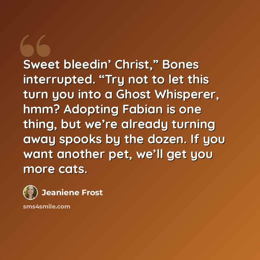 “Sweet bleedin’ Christ,” Bones interrupted. “Try not to let this turn you into a Ghost Whisperer, hmm? Adopting Fabian is one thing, but we’re already turning away spooks by the dozen. If you want another pet, we’ll get you more cats.” quote by Jeaniene Frost