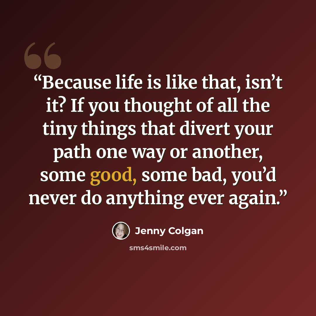 “Because life is like that, isn’t it? If you thought of all the tiny things that divert your path one way or another, some good, some bad, you’d never do anything ever again.” quote by Jenny Colgan