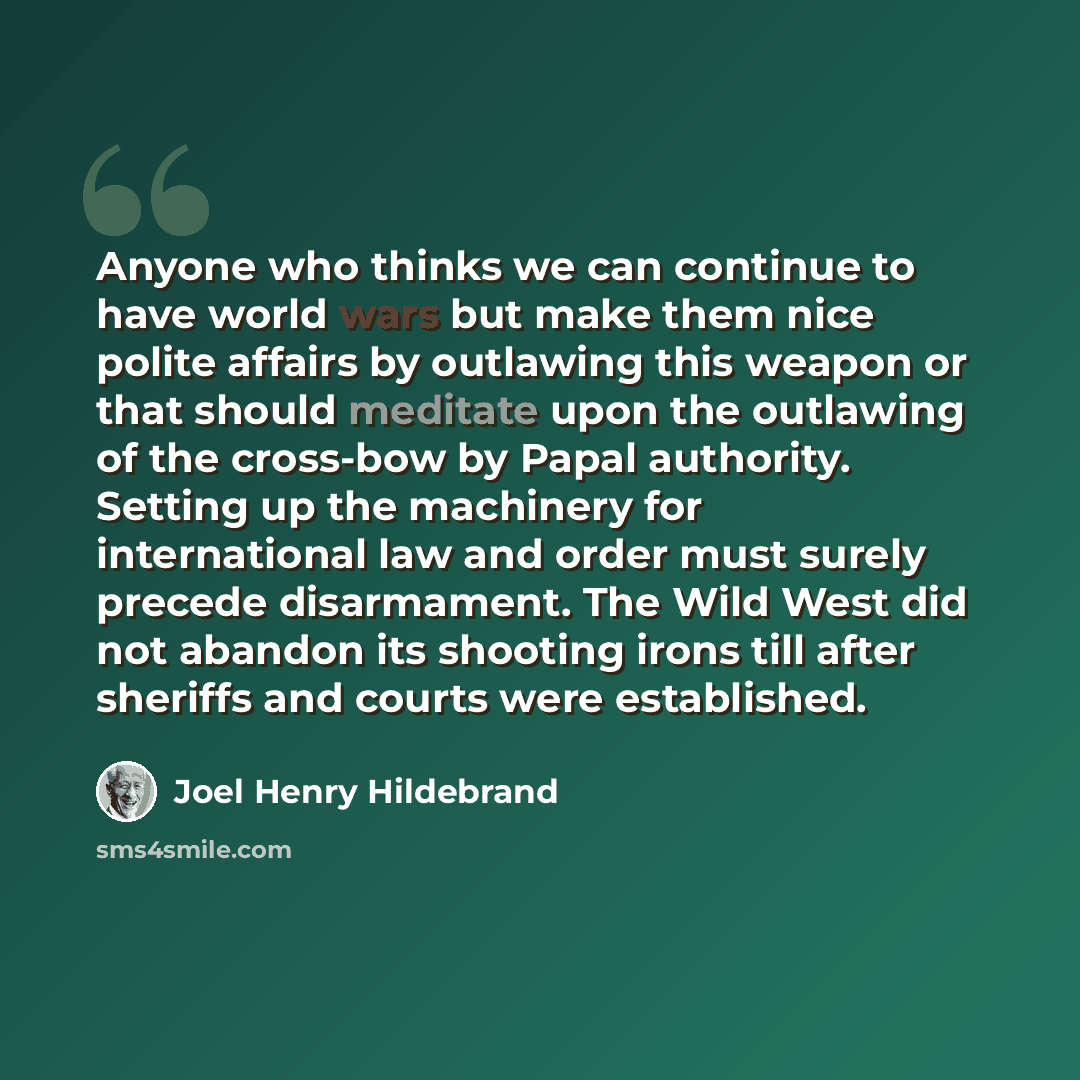 “Anyone who thinks we can continue to have world wars but make them nice polite affairs by outlawing this weapon or that should meditate upon the outlawing of the cross-bow by Papal authority. Setting up the machinery for international law and order must surely precede disarmament. The Wild West…” quote by Joel Henry Hildebrand