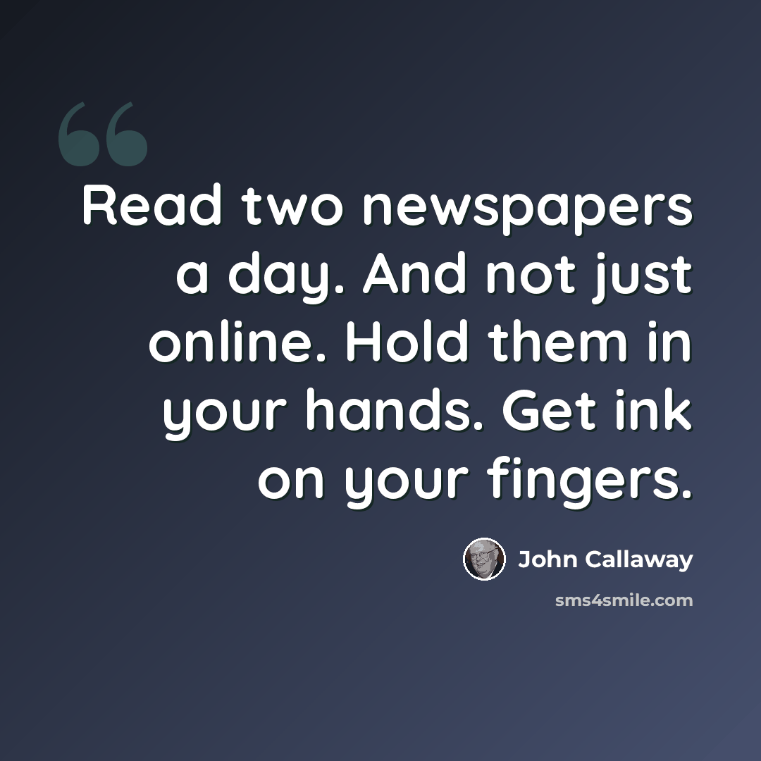 “Read two newspapers a day. And not just online. Hold them in your hands. Get ink on your fingers.” quote by John Callaway
