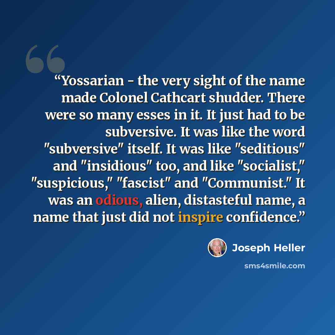 “Yossarian - the very sight of the name made Colonel Cathcart shudder. There were so many esses in it. It just had to be subversive. It was like the word "subversive" itself. It was like "seditious" and "insidious" too, and like "socialist," "suspicious," "fascist" and "Communist." It was an…” quote by Joseph Heller