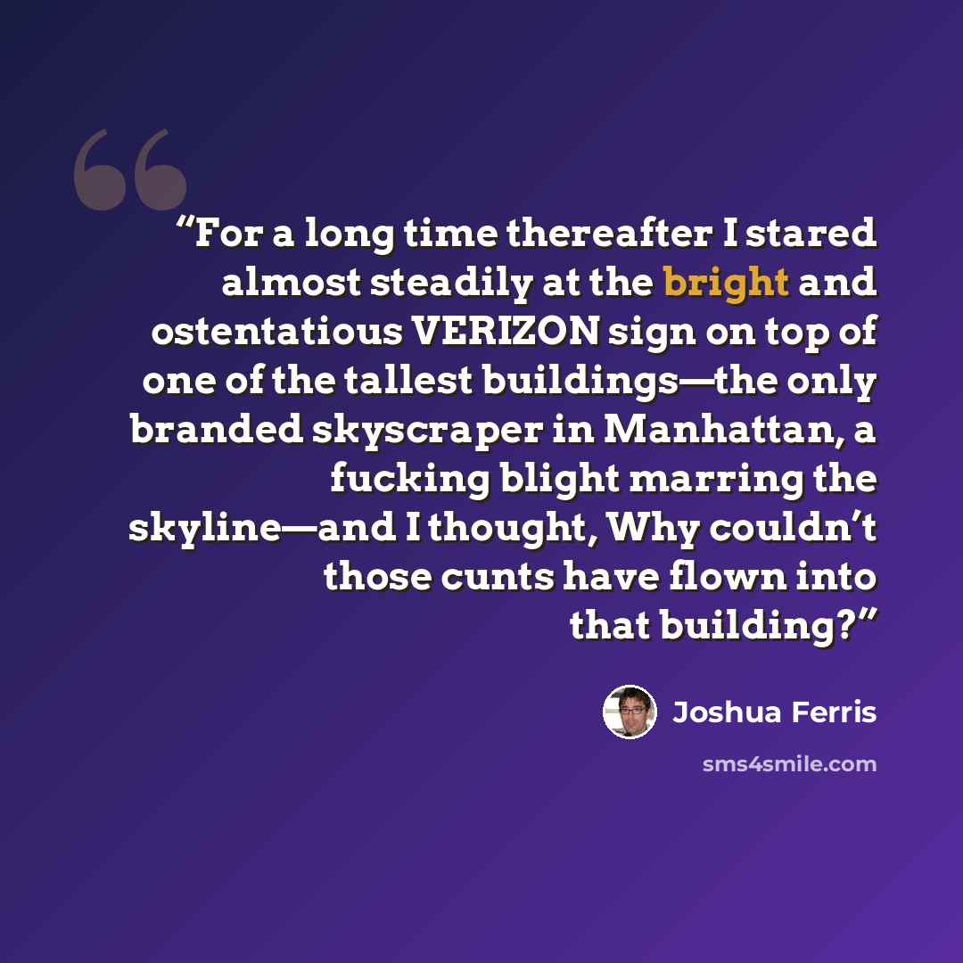 “For a long time thereafter I stared almost steadily at the bright and ostentatious VERIZON sign on top of one of the tallest buildings—the only branded skyscraper in Manhattan, a fucking blight marring the skyline—and I thought, Why couldn’t those cunts have flown into that building?” quote by Joshua Ferris