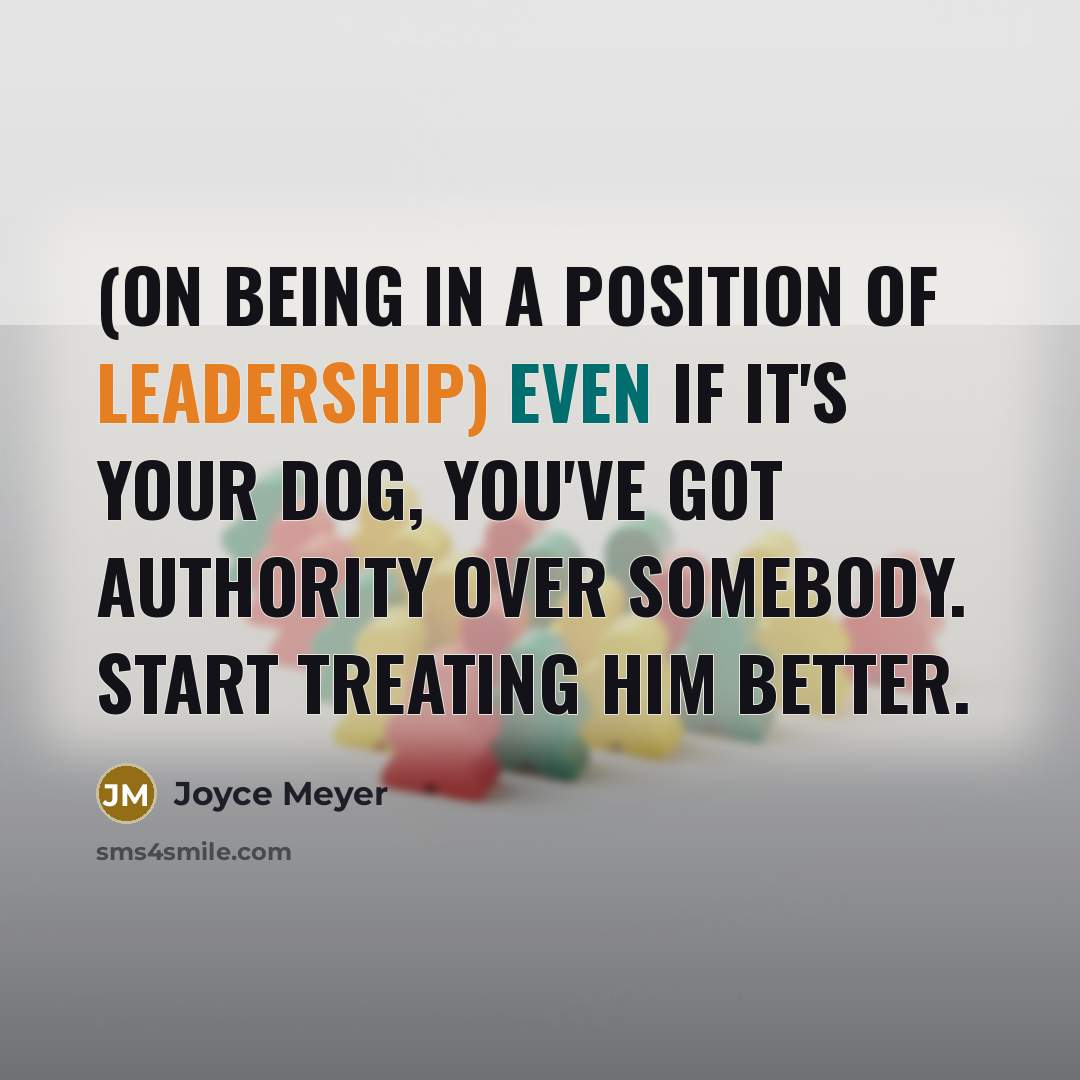 “(On being in a position of leadership) Even if it's your dog, you've got authority over somebody. Start treating him better.” quote by Joyce Meyer