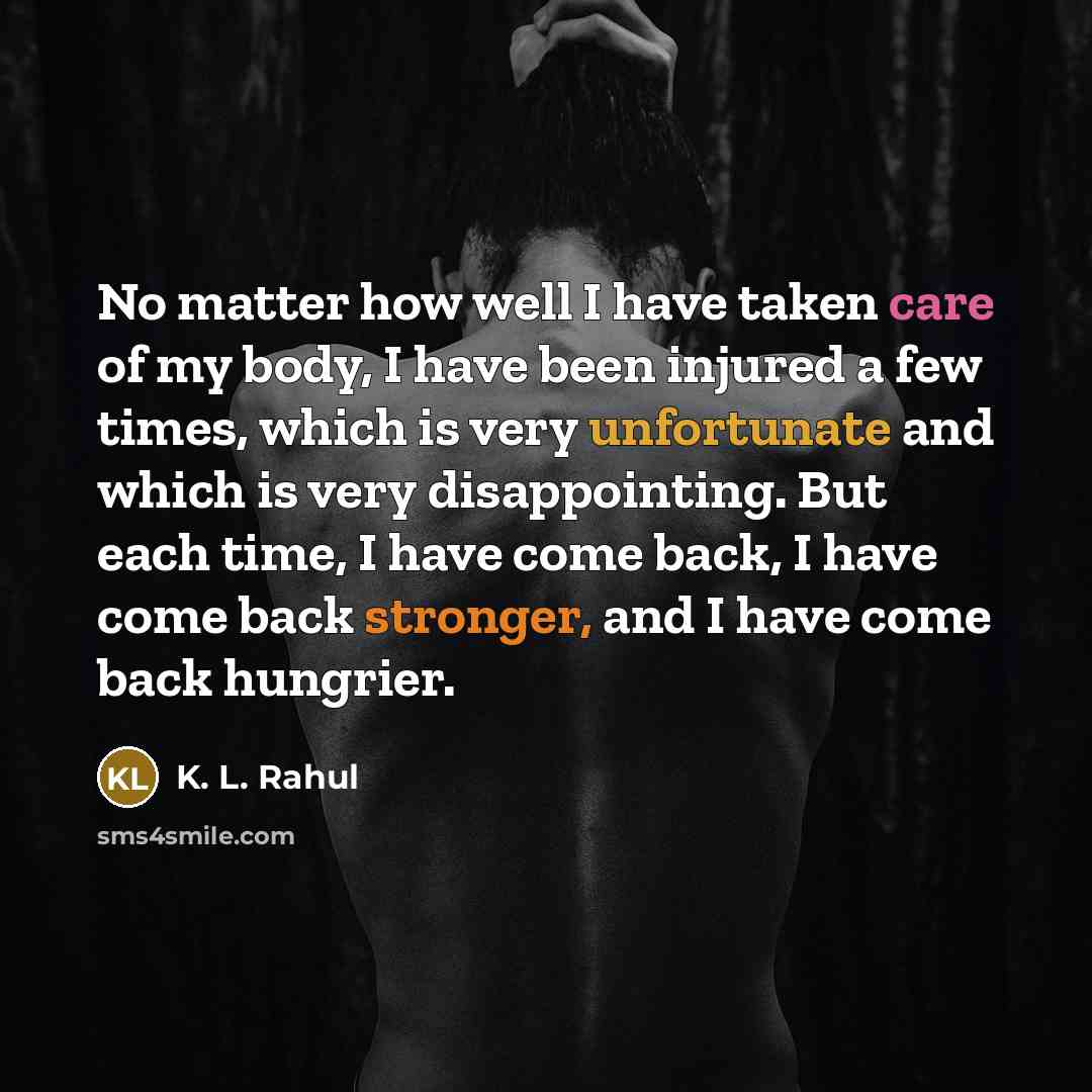 “No matter how well I have taken care of my body, I have been injured a few times, which is very unfortunate and which is very disappointing. But each time, I have come back, I have come back stronger, and I have come back hungrier.” quote by K. L. Rahul