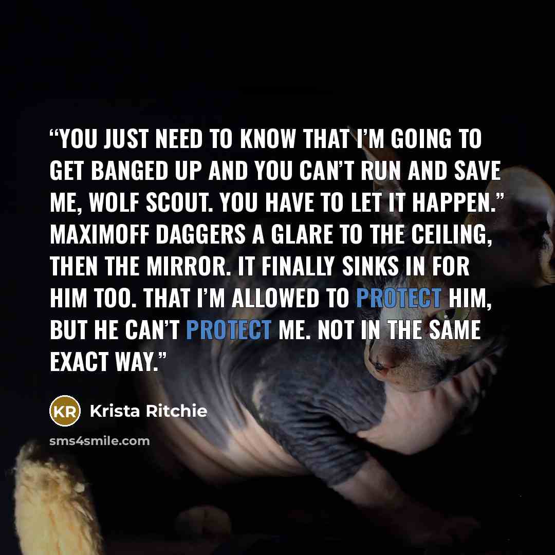 “You just need to know that I’m going to get banged up and you can’t run and save me, wolf scout. You have to let it happen.” Maximoff daggers a glare to the ceiling, then the mirror. It finally sinks in for him too. That I’m allowed to protect him, but he can’t protect me. Not in the same exact way.” quote by Krista Ritchie