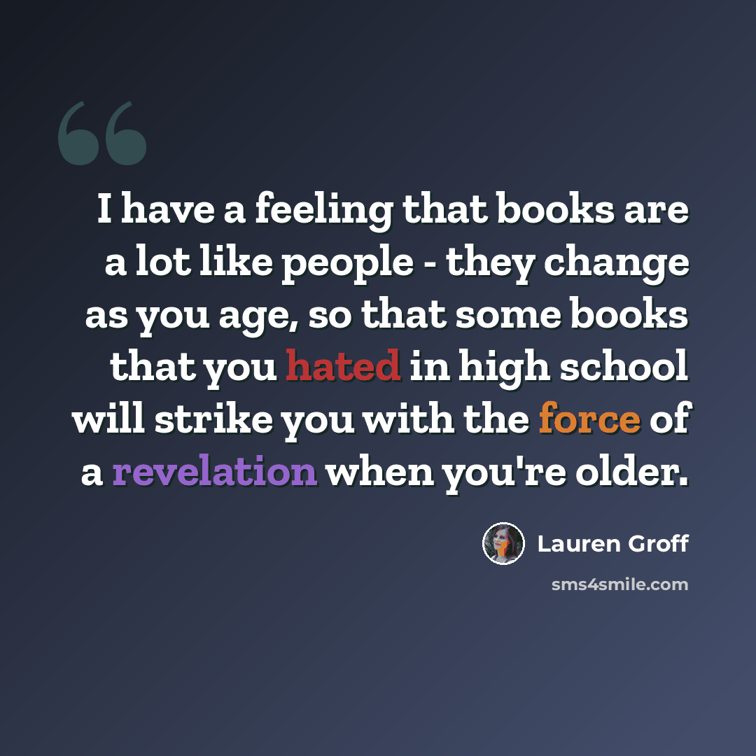 “I have a feeling that books are a lot like people - they change as you age, so that some books that you hated in high school will strike you with the force of a revelation when you're older.” quote by Lauren Groff
