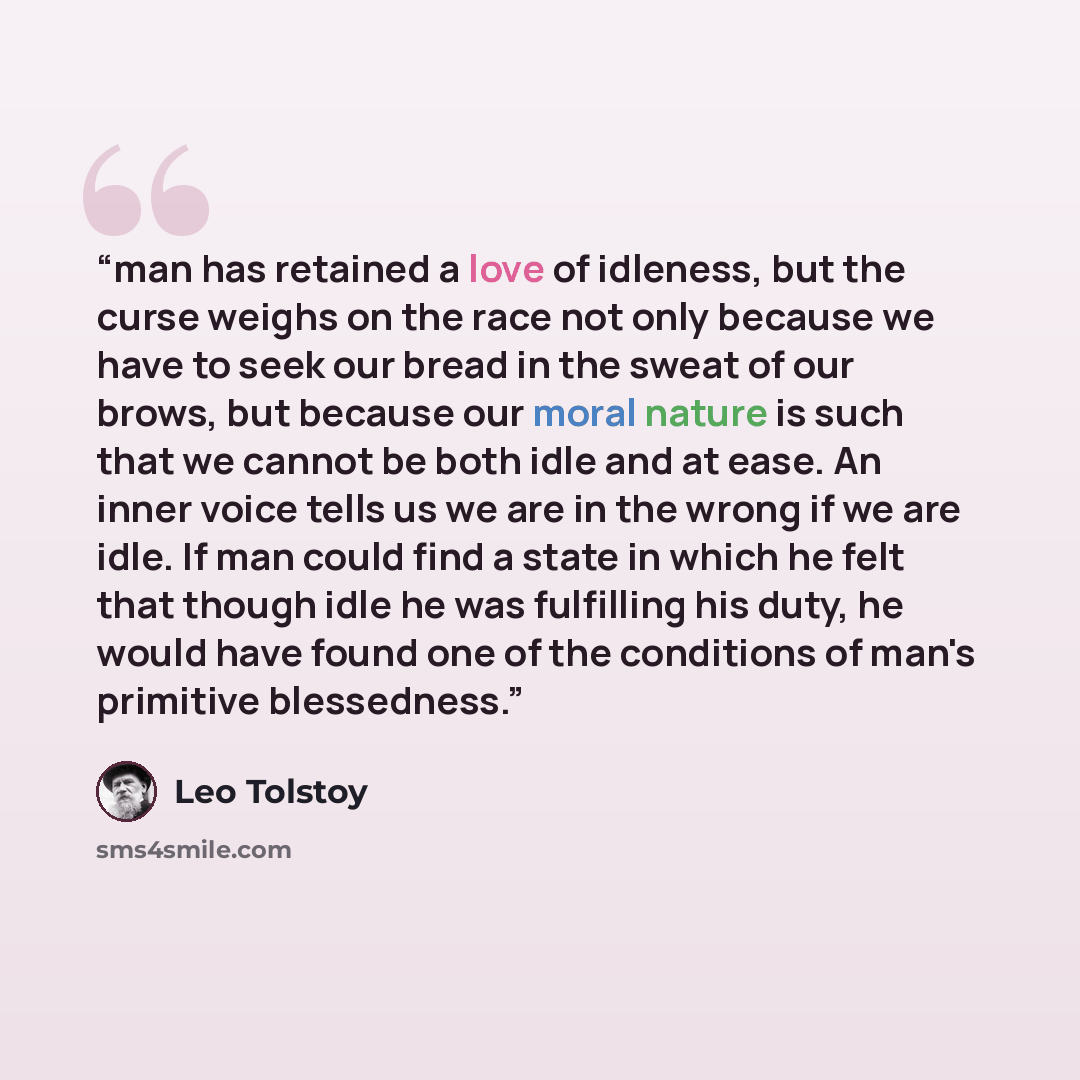 “man has retained a love of idleness, but the curse weighs on the race not only because we have to seek our bread in the sweat of our brows, but because our moral nature is such that we cannot be both idle and at ease. An inner voice tells us we are in the wrong if we are idle. If man could find a…” quote by Leo Tolstoy