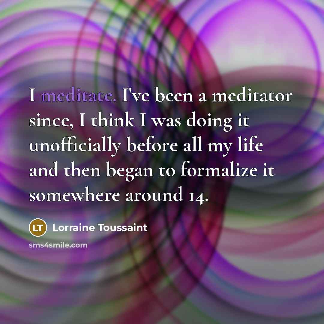 “I meditate. I've been a meditator since, I think I was doing it unofficially before all my life and then began to formalize it somewhere around 14.” quote by Lorraine Toussaint