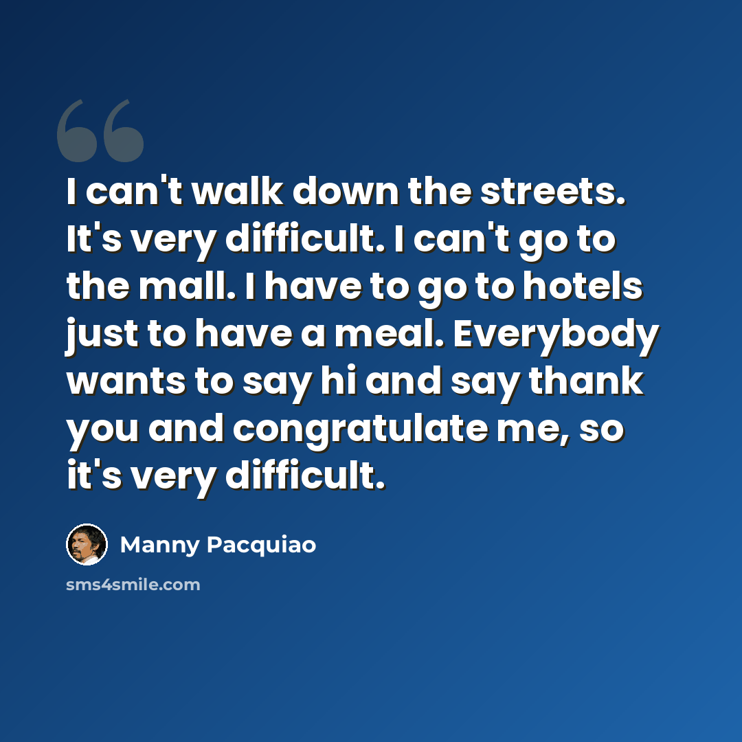 “I can't walk down the streets. It's very difficult. I can't go to the mall. I have to go to hotels just to have a meal. Everybody wants to say hi and say thank you and congratulate me, so it's very difficult.” quote by Manny Pacquiao