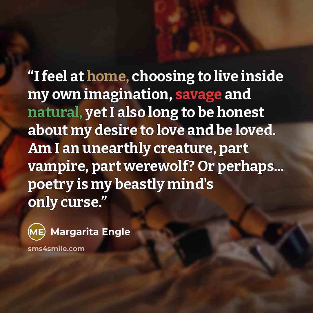 “I feel at home, choosing to live inside my own imagination, savage and natural, yet I also long to be honest about my desire to love and be loved. Am I an unearthly creature, part vampire, part werewolf? Or perhaps... poetry is my beastly mind's only curse.” quote by Margarita Engle