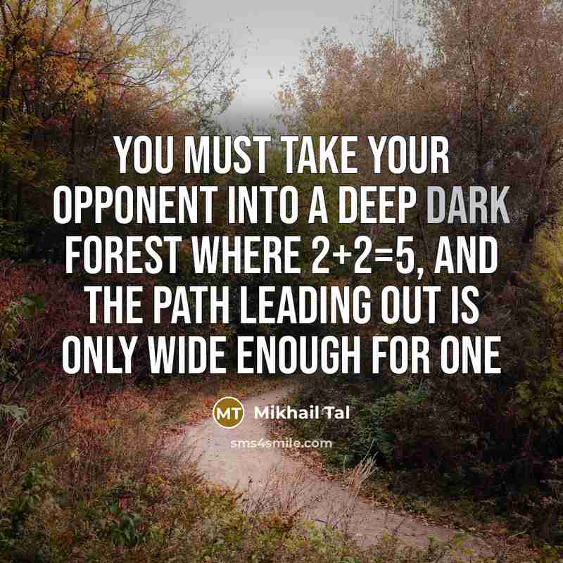 “You must take your opponent into a deep dark forest where 2+2=5, and the path leading out is only wide enough for one” quote by Mikhail Tal
