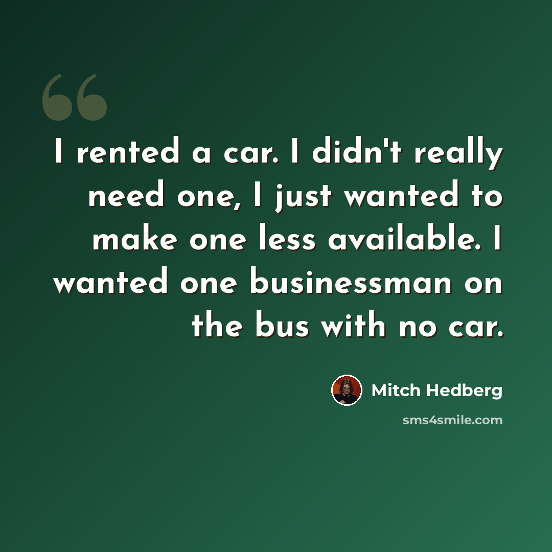 “I rented a car. I didn't really need one, I just wanted to make one less available. I wanted one businessman on the bus with no car.” quote by Mitch Hedberg