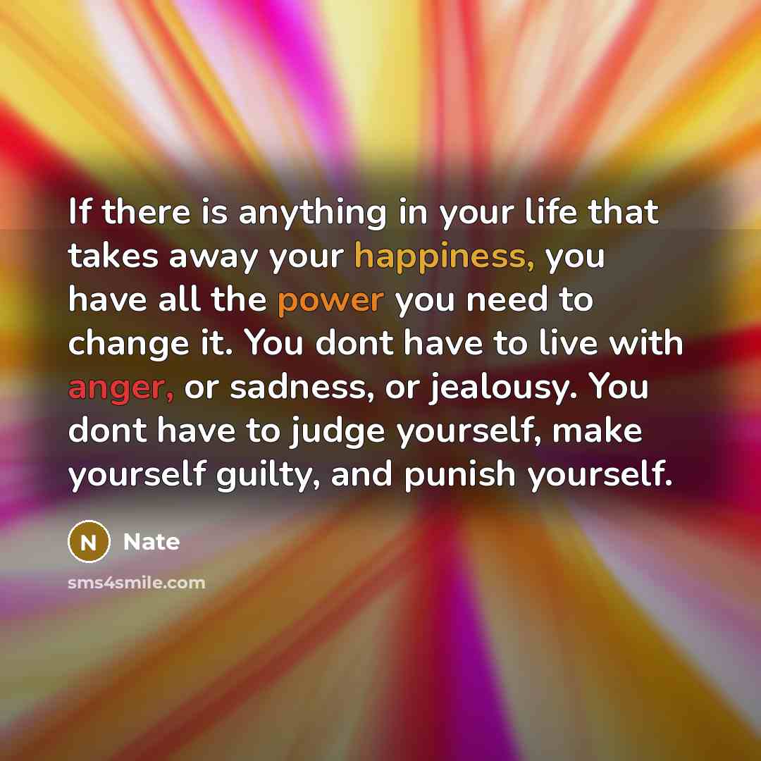 “If there is anything in your life that takes away your happiness, you have all the power you need to change it. You dont have to live with anger, or sadness, or jealousy. You dont have to judge yourself, make yourself guilty, and punish yourself.” quote by Nate