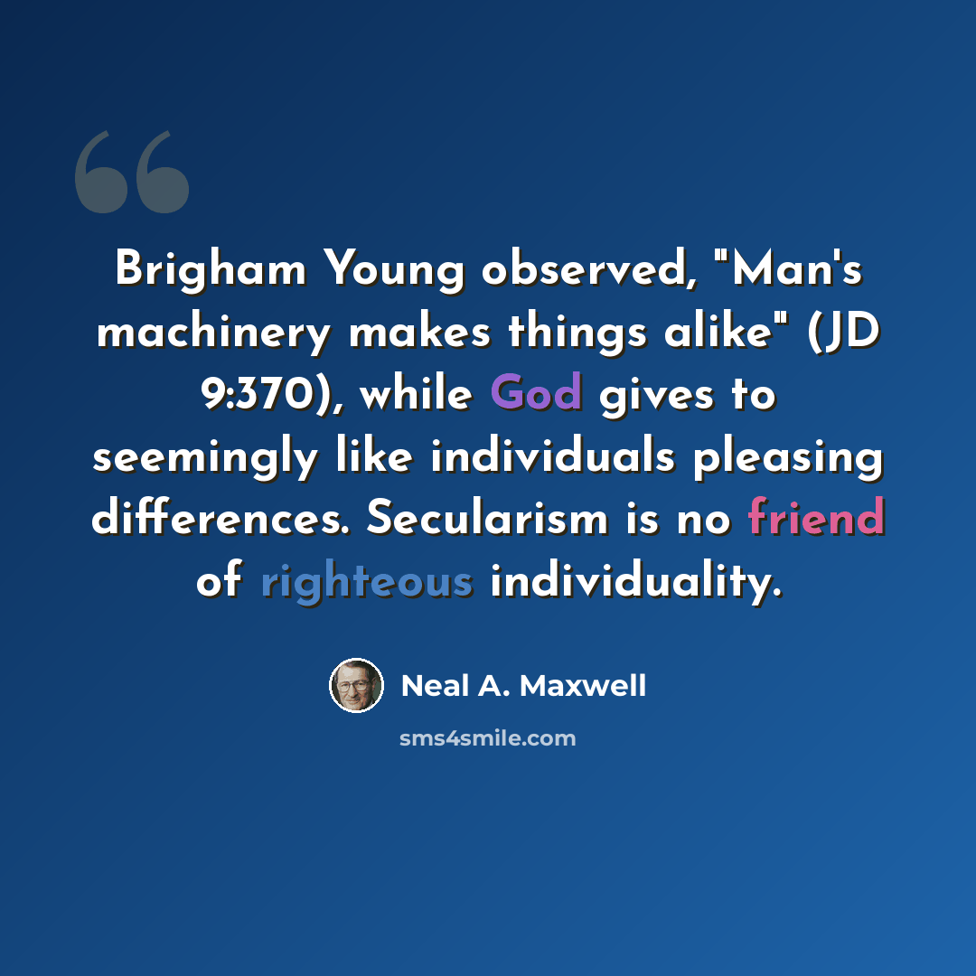 “Brigham Young observed, "Man's machinery makes things alike" (JD 9:370), while God gives to seemingly like individuals pleasing differences. Secularism is no friend of righteous individuality.” quote by Neal A. Maxwell