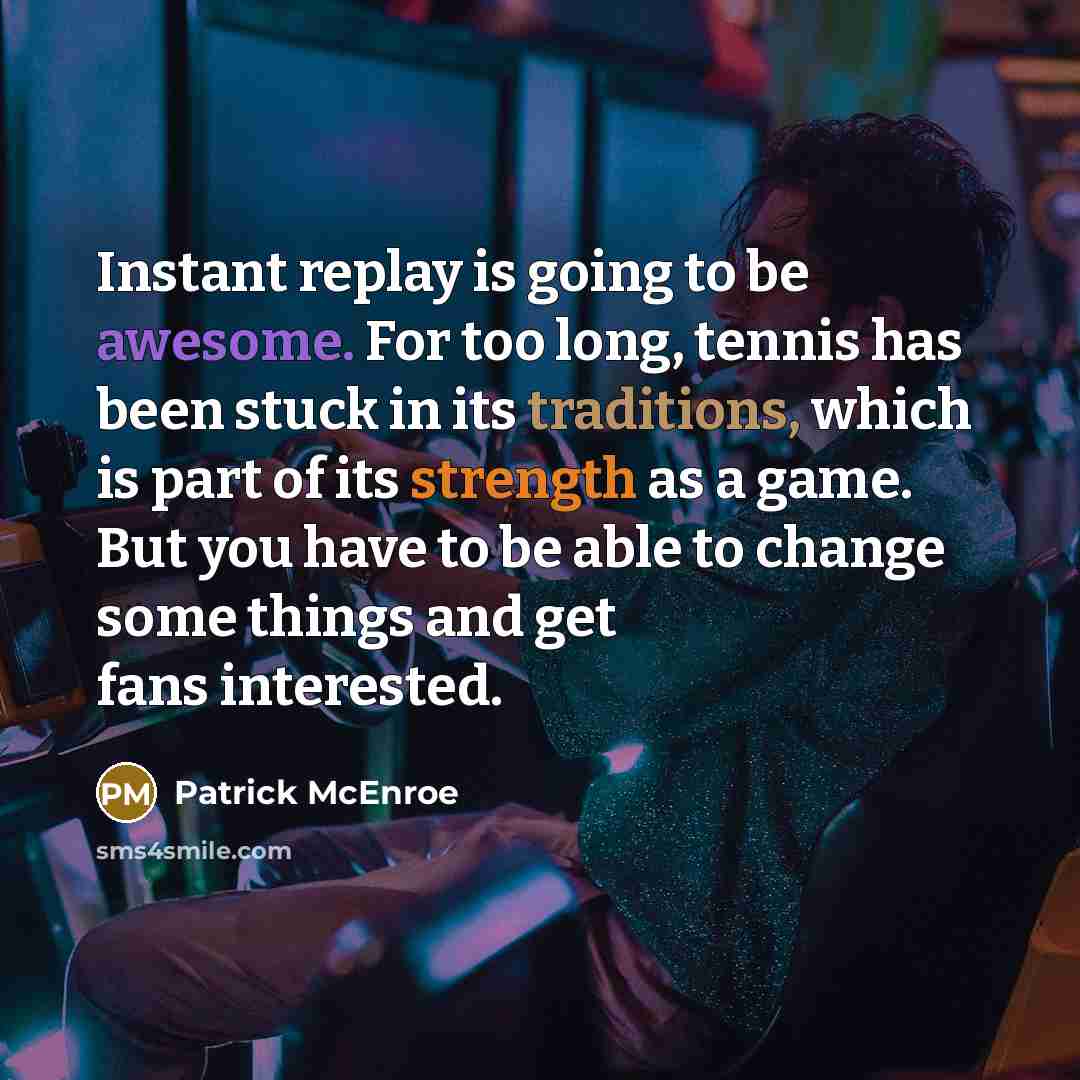“Instant replay is going to be awesome. For too long, tennis has been stuck in its traditions, which is part of its strength as a game. But you have to be able to change some things and get fans interested.” quote by Patrick McEnroe