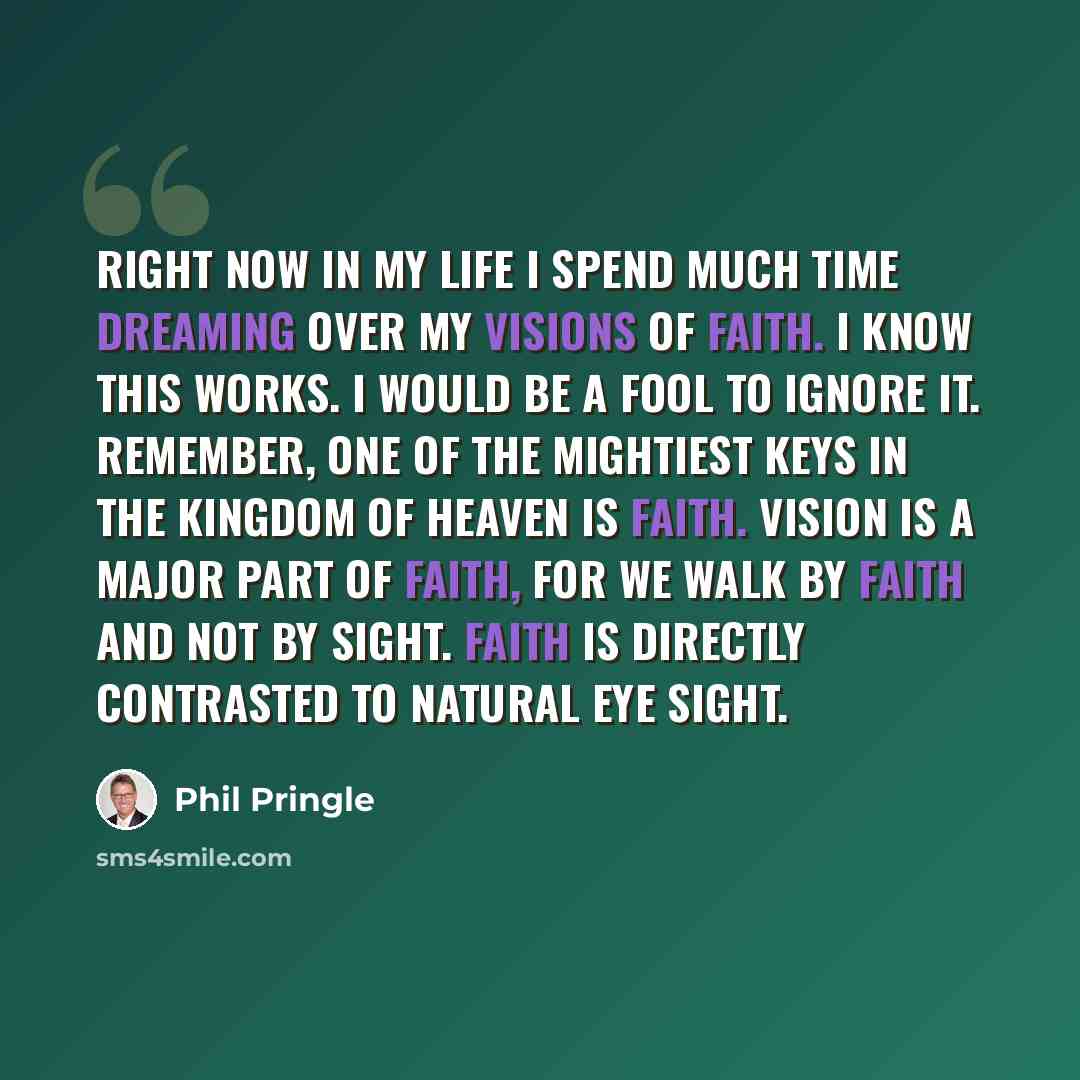 “Right now in my life I spend much time dreaming over my visions of faith. I know this works. I would be a fool to ignore it. Remember, one of the mightiest keys in the Kingdom of Heaven is faith. Vision is a major part of faith, for we walk by faith and not by sight. Faith is directly contrasted…” quote by Phil Pringle
