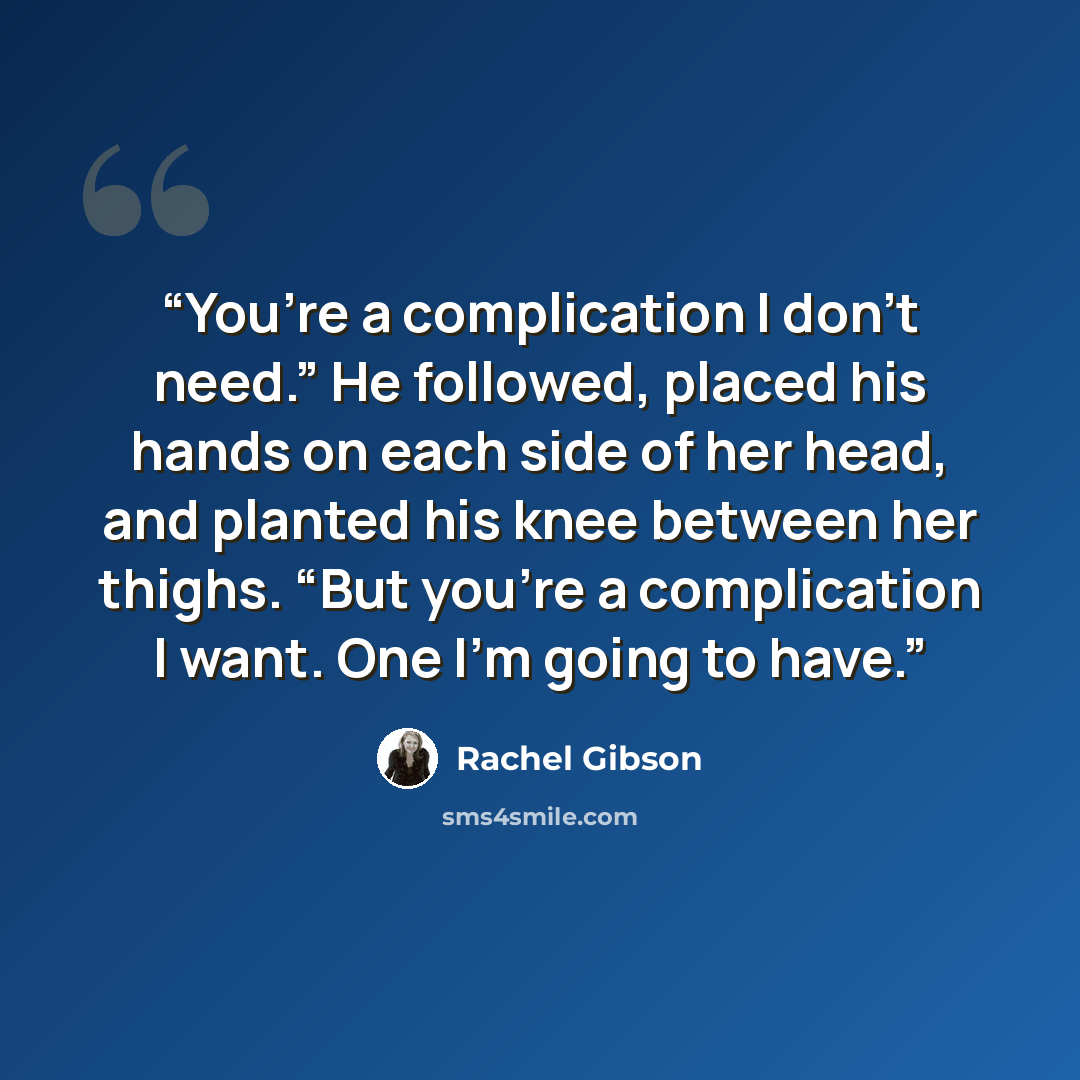 “You’re a complication I don’t need.” He followed, placed his hands on each side of her head, and planted his knee between her thighs. “But you’re a complication I want. One I’m going to have.” quote by Rachel Gibson