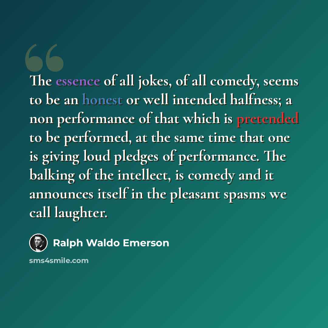 “The essence of all jokes, of all comedy, seems to be an honest or well intended halfness; a non performance of that which is pretended to be performed, at the same time that one is giving loud pledges of performance. The balking of the intellect, is comedy and it announces itself in the pleasant…” quote by Ralph Waldo Emerson