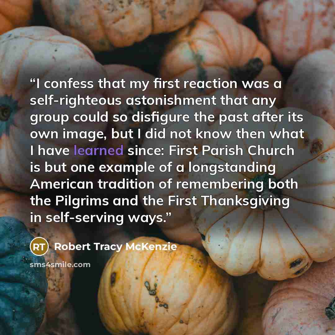 “I confess that my first reaction was a self-righteous astonishment that any group could so disfigure the past after its own image, but I did not know then what I have learned since: First Parish Church is but one example of a longstanding American tradition of remembering both the Pilgrims and the…” quote by Robert Tracy McKenzie