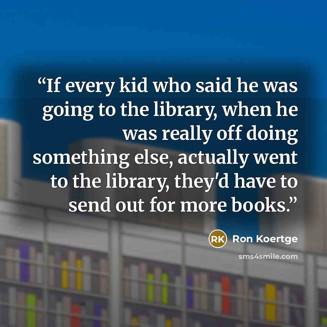 “If every kid who said he was going to the library, when he was really off doing something else, actually went to the library, they'd have to send out for more books.” quote by Ron Koertge