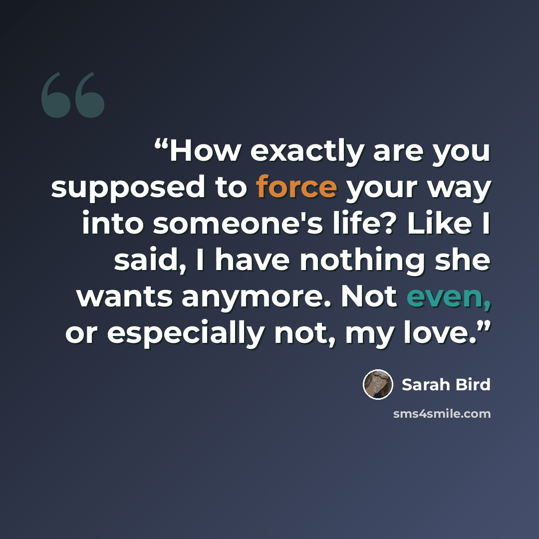 “How exactly are you supposed to force your way into someone's life? Like I said, I have nothing she wants anymore. Not even, or especially not, my love.” quote by Sarah Bird