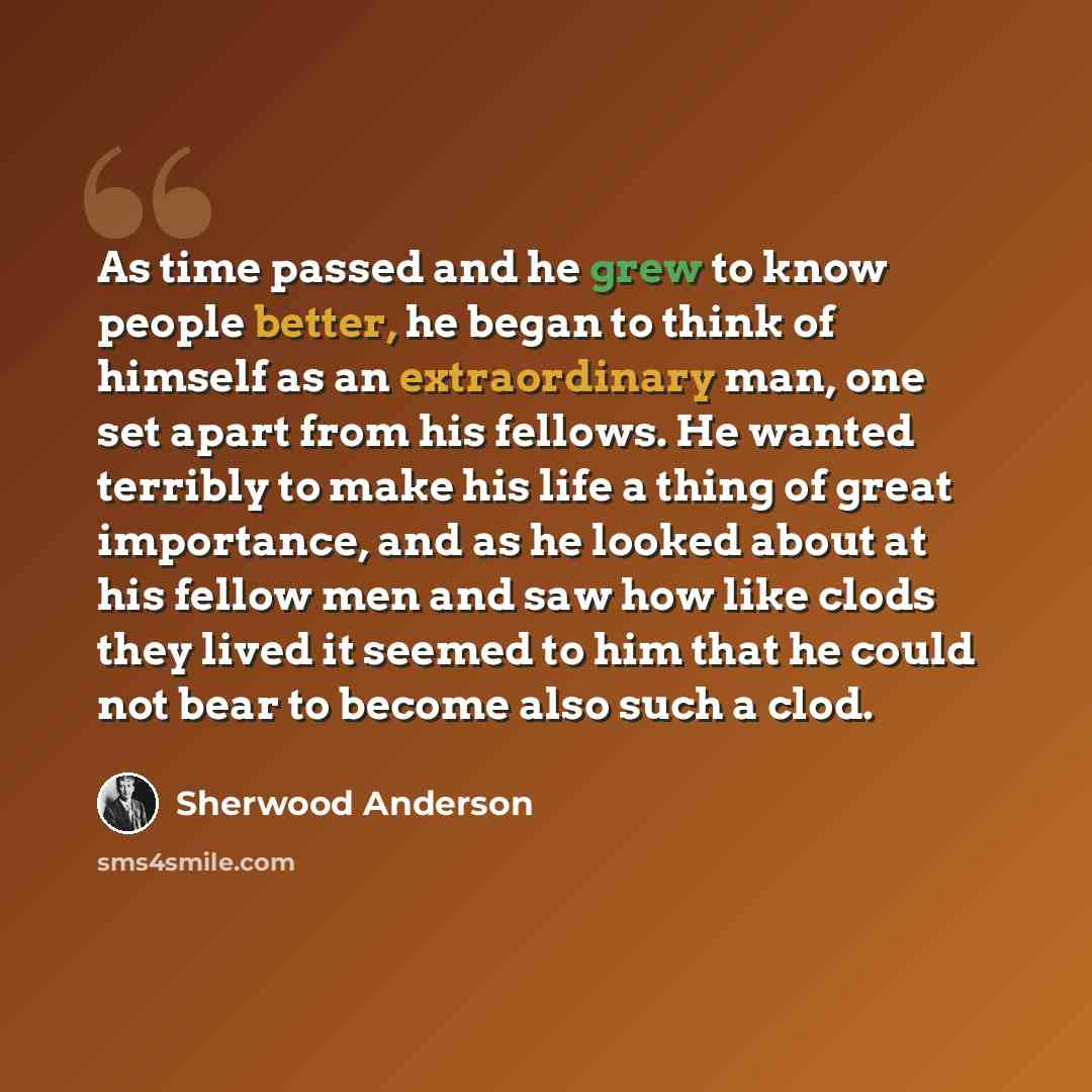 “As time passed and he grew to know people better, he began to think of himself as an extraordinary man, one set apart from his fellows. He wanted terribly to make his life a thing of great importance, and as he looked about at his fellow men and saw how like clods they lived it seemed to him that…” quote by Sherwood Anderson