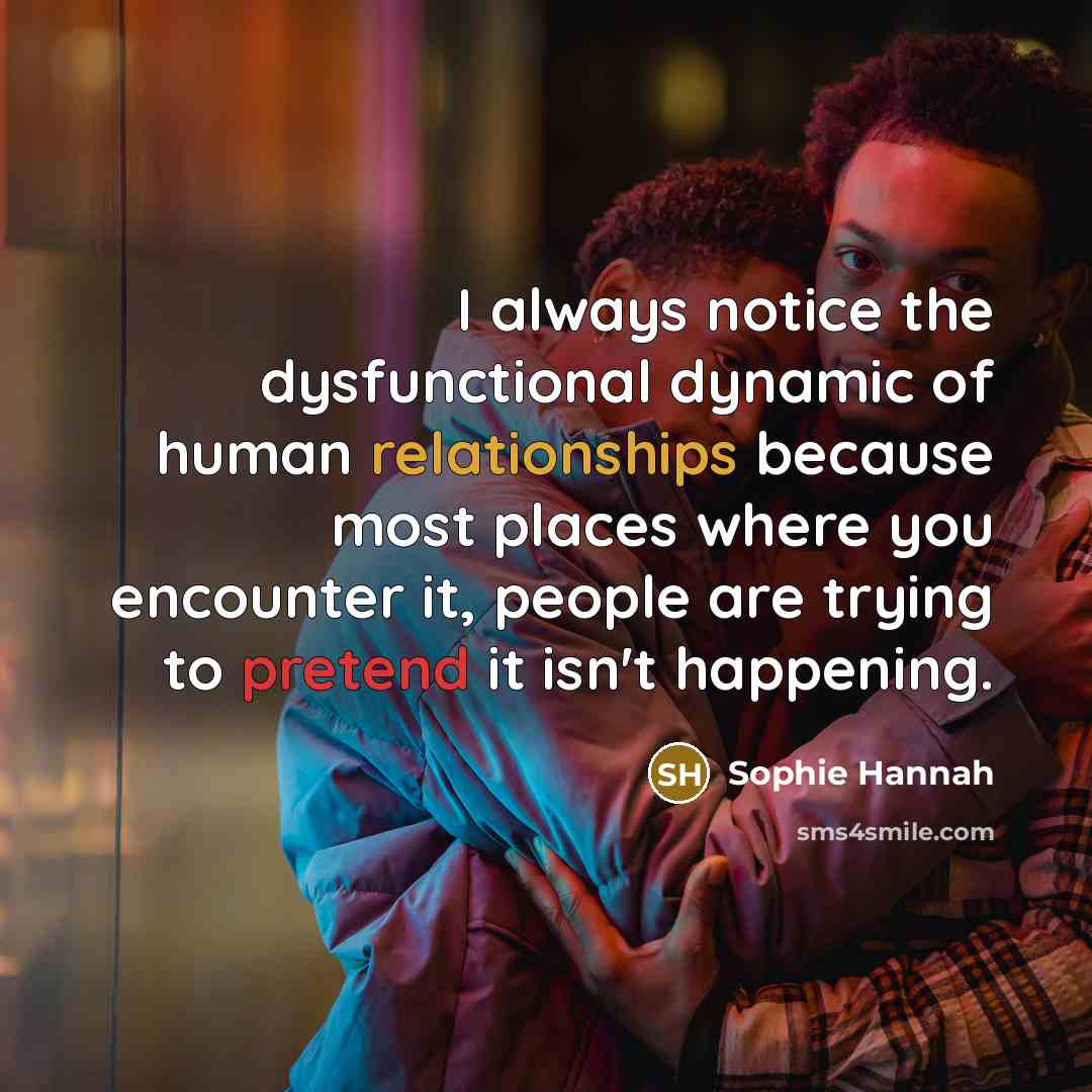 “I always notice the dysfunctional dynamic of human relationships because most places where you encounter it, people are trying to pretend it isn't happening.” quote by Sophie Hannah