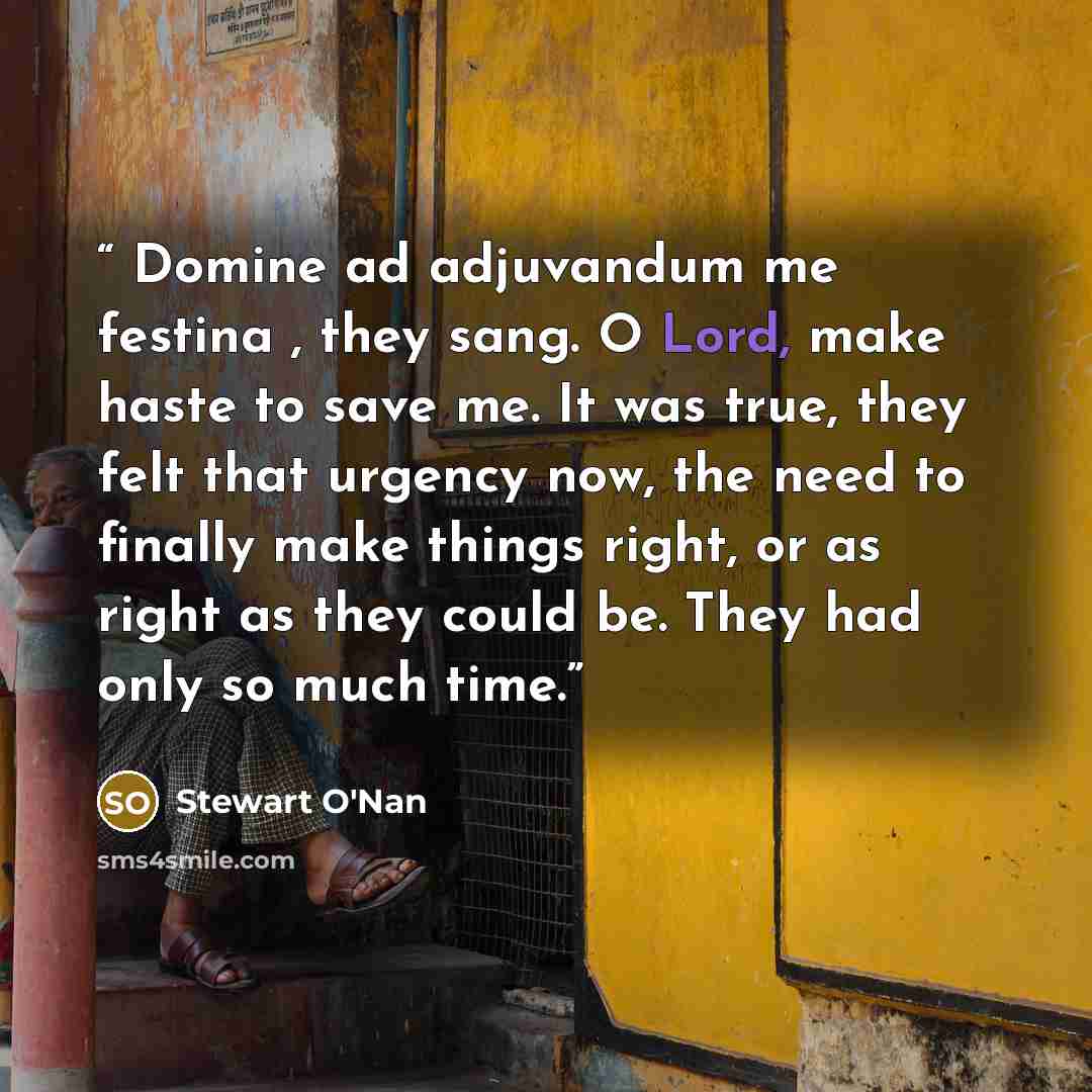 “Domine ad adjuvandum me festina , they sang. O Lord, make haste to save me. It was true, they felt that urgency now, the need to finally make things right, or as right as they could be. They had only so much time.” quote by Stewart O'Nan