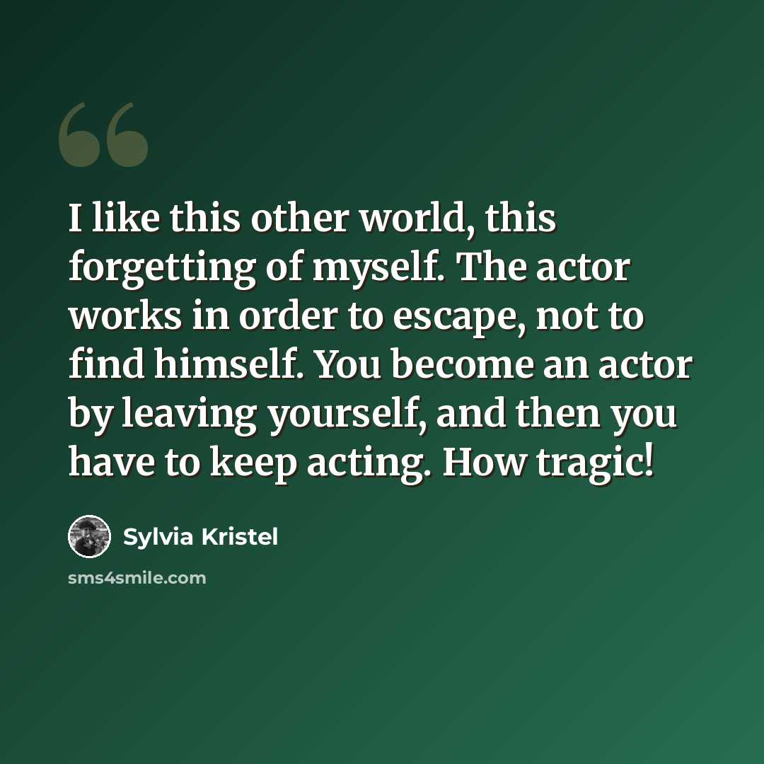 “I like this other world, this forgetting of myself. The actor works in order to escape, not to find himself. You become an actor by leaving yourself, and then you have to keep acting. How tragic!” quote by Sylvia Kristel