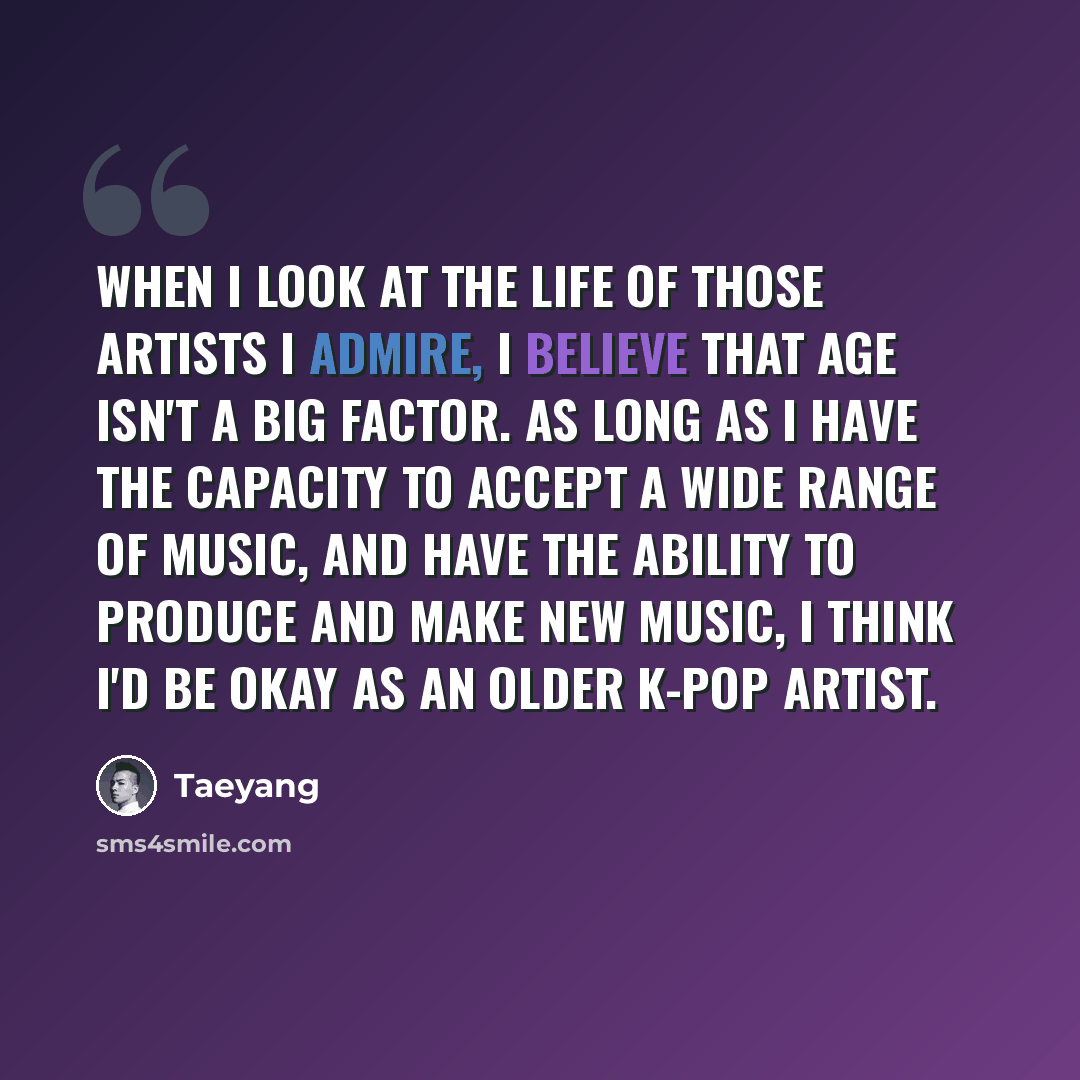 “When I look at the life of those artists I admire, I believe that age isn't a big factor. As long as I have the capacity to accept a wide range of music, and have the ability to produce and make new music, I think I'd be okay as an older K-pop artist.” quote by Taeyang