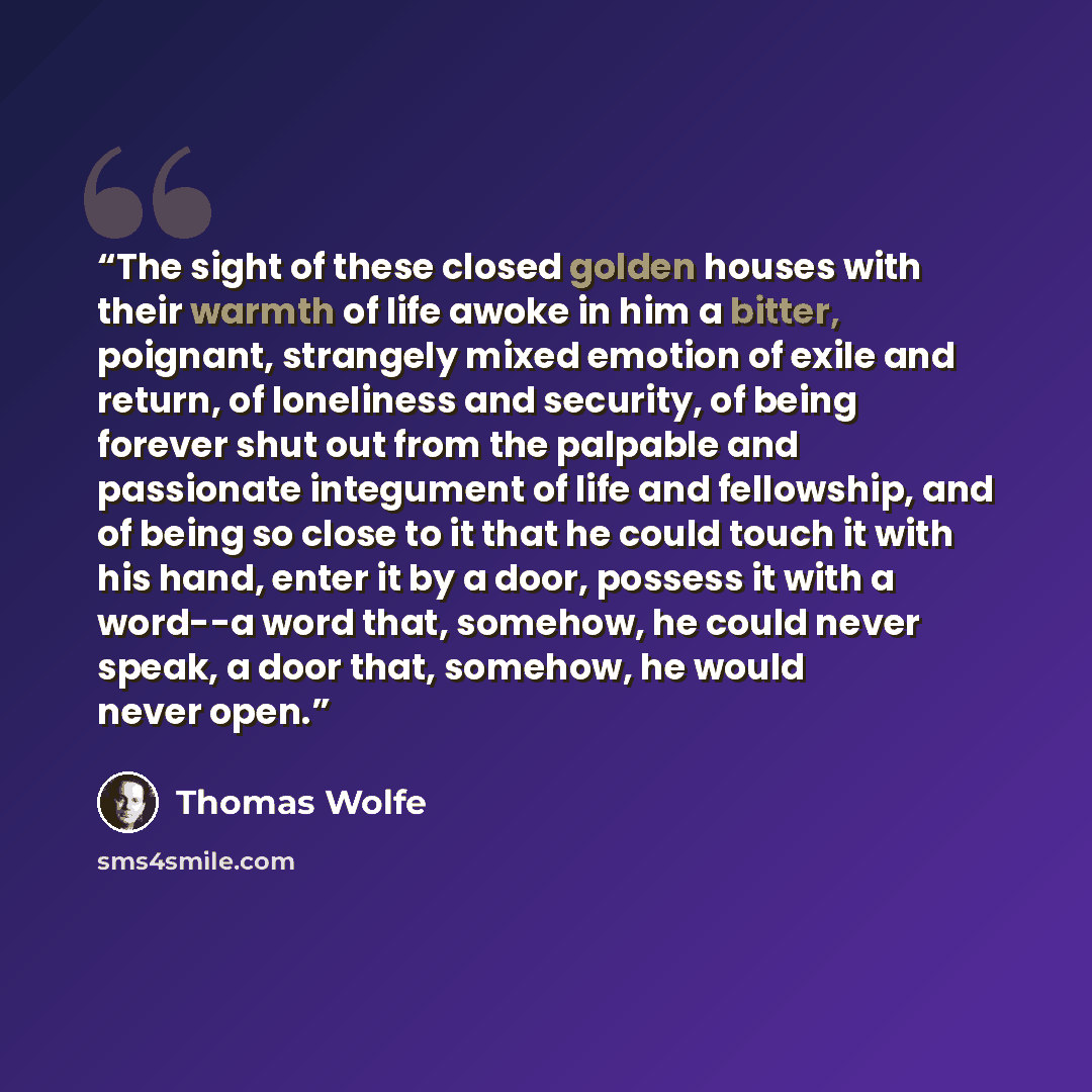 “The sight of these closed golden houses with their warmth of life awoke in him a bitter, poignant, strangely mixed emotion of exile and return, of loneliness and security, of being forever shut out from the palpable and passionate integument of life and fellowship, and of being so close to it that…” quote by Thomas Wolfe