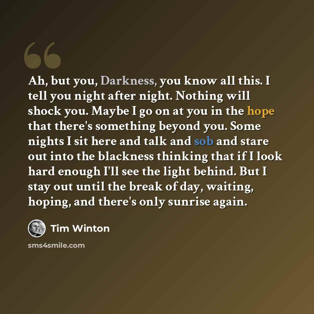 “Ah, but you, Darkness, you know all this. I tell you night after night. Nothing will shock you. Maybe I go on at you in the hope that there's something beyond you. Some nights I sit here and talk and sob and stare out into the blackness thinking that if I look hard enough I'll see the light…” quote by Tim Winton