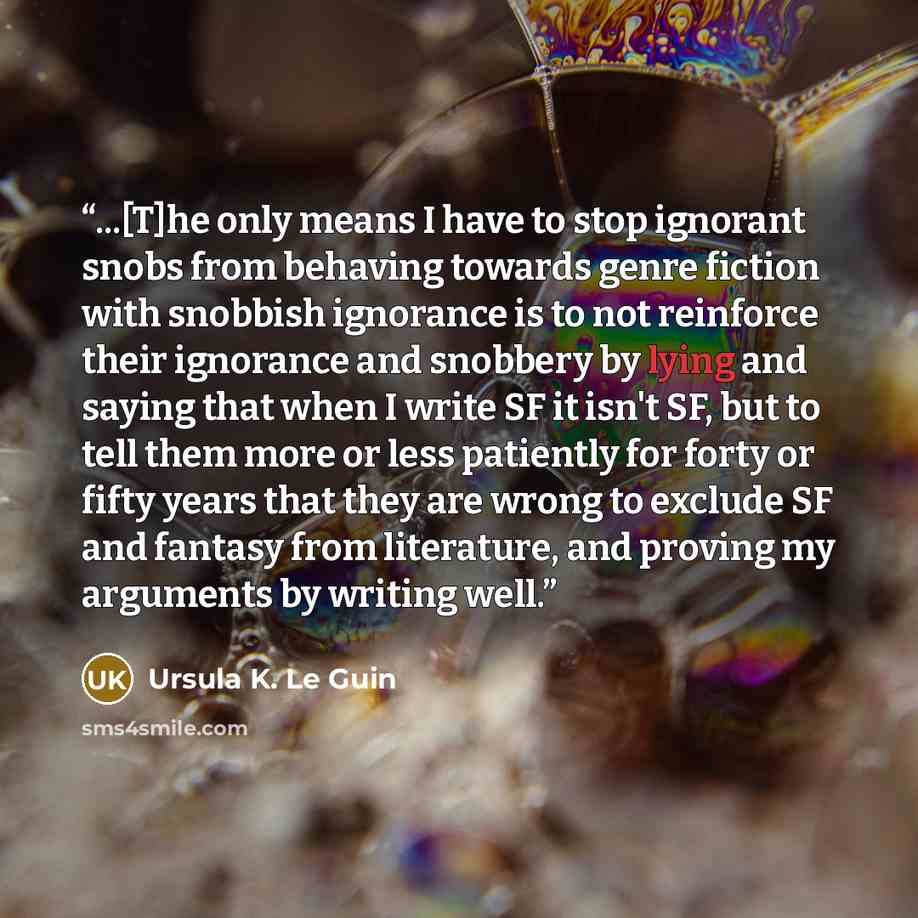 “...[T]he only means I have to stop ignorant snobs from behaving towards genre fiction with snobbish ignorance is to not reinforce their ignorance and snobbery by lying and saying that when I write SF it isn't SF, but to tell them more or less patiently for forty or fifty years that they are wrong…” quote by Ursula K. Le Guin