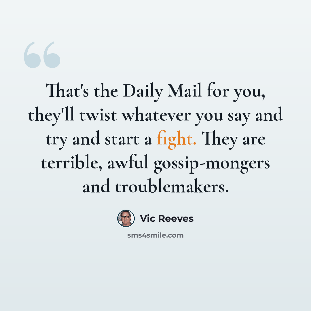 “That's the Daily Mail for you, they'll twist whatever you say and try and start a fight. They are terrible, awful gossip-mongers and troublemakers.” quote by Vic Reeves