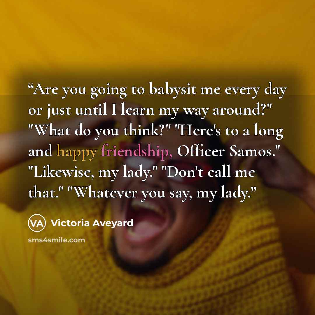 “Are you going to babysit me every day or just until I learn my way around?" "What do you think?" "Here's to a long and happy friendship, Officer Samos." "Likewise, my lady." "Don't call me that." "Whatever you say, my lady.” quote by Victoria Aveyard